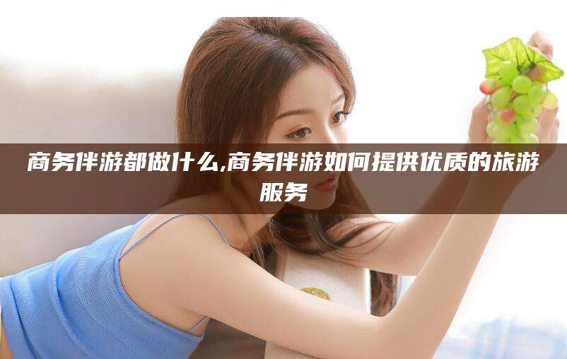 宜都商务伴游都做什么,商务伴游如何提供优质的旅游服务