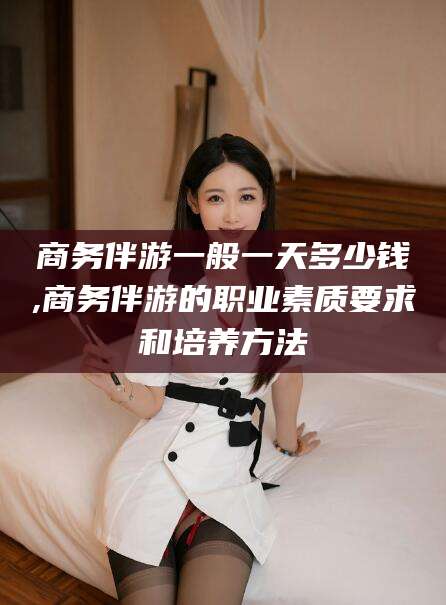 宜都商务伴游一般一天多少钱,商务伴游的职业素质要求和培养方法