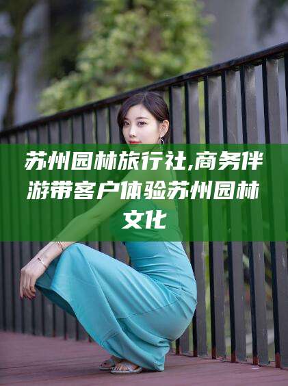 宜都苏州园林旅行社,商务伴游带客户体验苏州园林文化