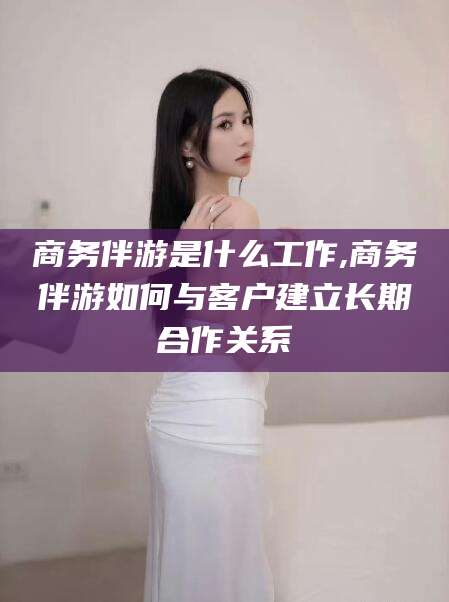 宜都商务伴游是什么工作,商务伴游如何与客户建立长期合作关系