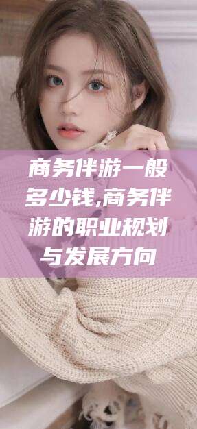 宜都商务伴游一般多少钱,商务伴游的职业规划与发展方向