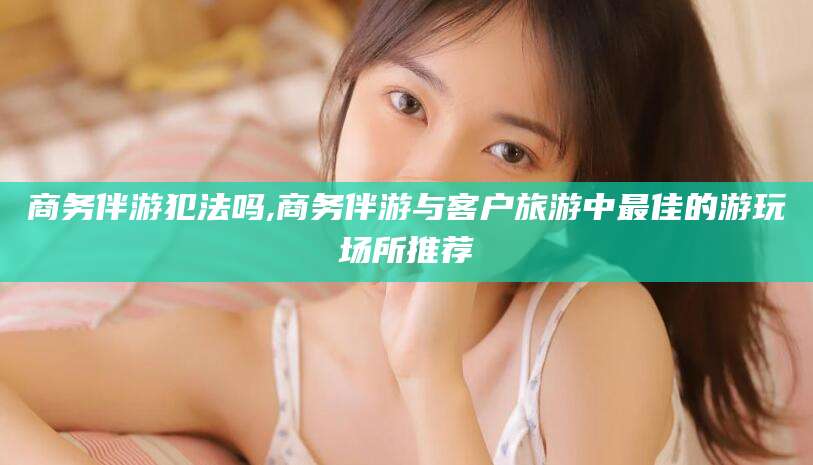宜都商务伴游犯法吗,商务伴游与客户旅游中最佳的游玩场所推荐