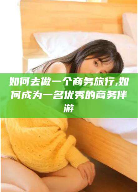 宜都如何去做一个商务旅行,如何成为一名优秀的商务伴游