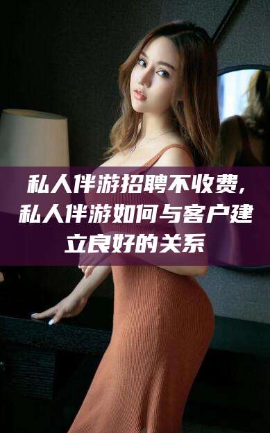 宜都私人伴游招聘不收费,私人伴游如何与客户建立良好的关系