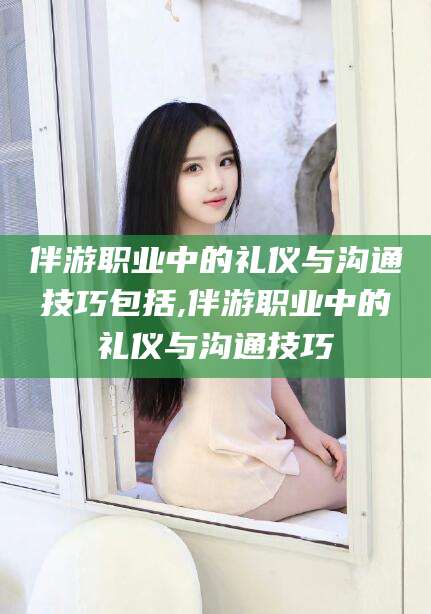 宜都伴游职业中的礼仪与沟通技巧包括,伴游职业中的礼仪与沟通技巧