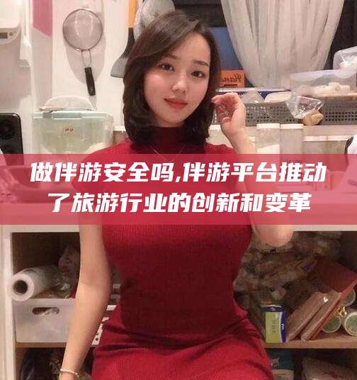宜都做伴游安全吗,伴游平台推动了旅游行业的创新和变革