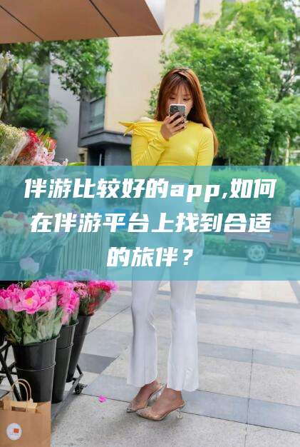 宜都伴游比较好的app,如何在伴游平台上找到合适的旅伴？
