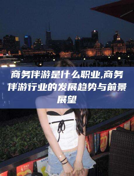 宜都商务伴游是什么职业,商务伴游行业的发展趋势与前景展望