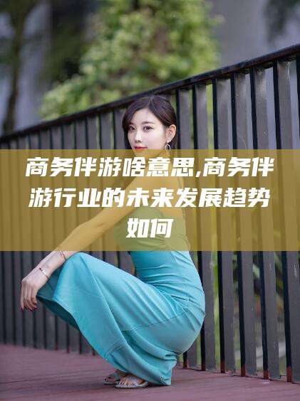 宜都商务伴游啥意思,商务伴游行业的未来发展趋势如何