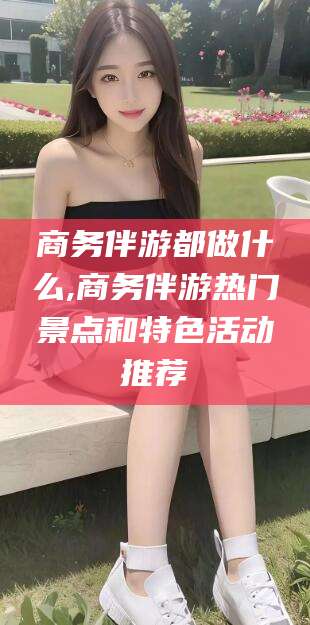 宜都商务伴游都做什么,商务伴游热门景点和特色活动推荐