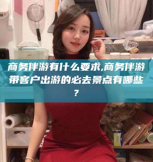 宜都商务伴游有什么要求,商务伴游带客户出游的必去景点有哪些?