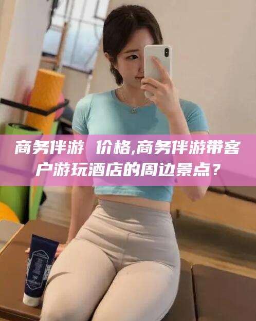 宜都商务伴游 价格,商务伴游带客户游玩酒店的周边景点？