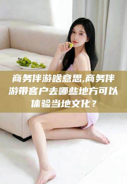 宜都商务伴游啥意思,商务伴游带客户去哪些地方可以体验当地文化？