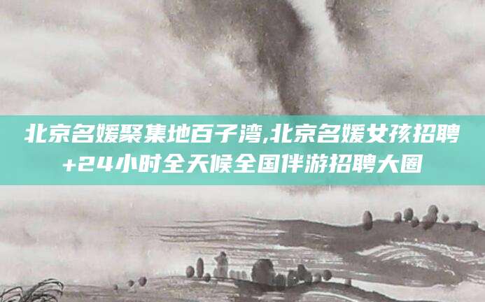 宜都北京名媛聚集地百子湾,北京名媛女孩招聘+24小时全天候全国伴游招聘大圈