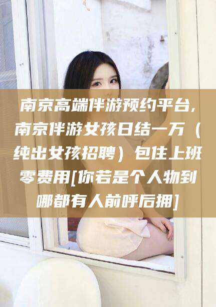 宜都南京高端伴游预约平台,南京伴游女孩日结一万（纯出女孩招聘）包住上班零费用[你若是个人物到哪都有人前呼后拥]
