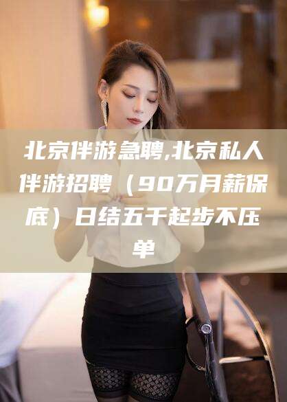 宜都北京伴游急聘,北京私人伴游招聘（90万月薪保底）日结五千起步不压单