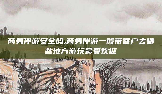 宜都商务伴游安全吗,商务伴游一般带客户去哪些地方游玩最受欢迎