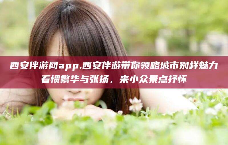 宜都西安伴游网app,西安伴游带你领略城市别样魅力看惯繁华与张扬，来小众景点抒怀