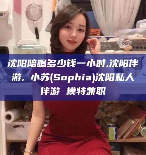 宜都沈阳陪唱多少钱一小时,沈阳伴游,贠小苏(Sophia)沈阳私人伴游 模特兼职