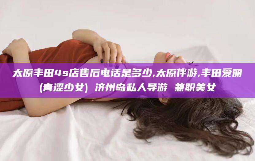 宜都太原丰田4s店售后电话是多少,太原伴游,丰田爱丽(青涩少女) 济州岛私人导游 兼职美女