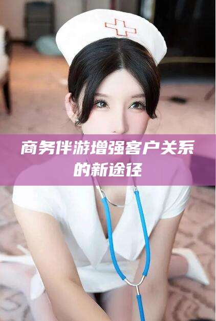 宜都商务伴游增强客户关系的新途径