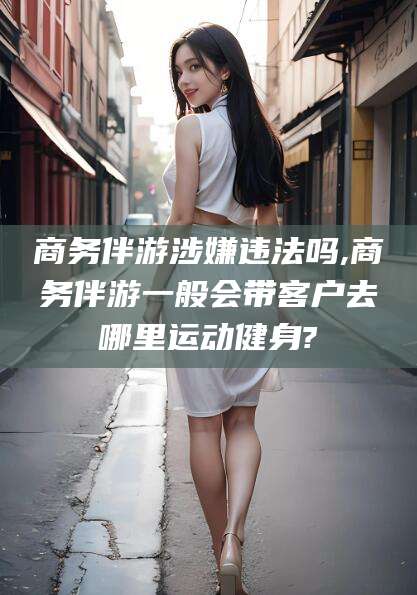 宜都商务伴游涉嫌违法吗,商务伴游一般会带客户去哪里运动健身?