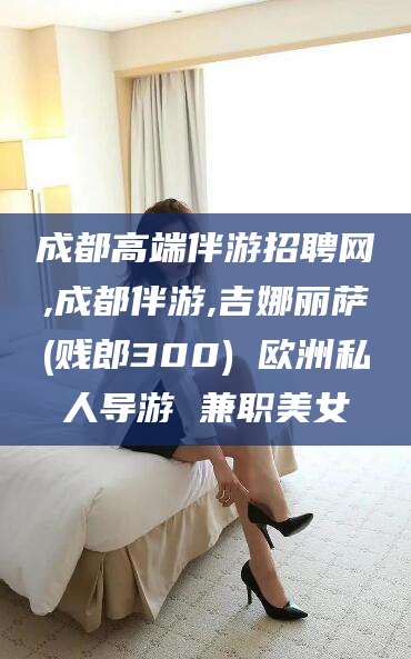 宜都成都高端伴游招聘网,成都伴游,吉娜丽萨(贱郎300) 欧洲私人导游 兼职美女