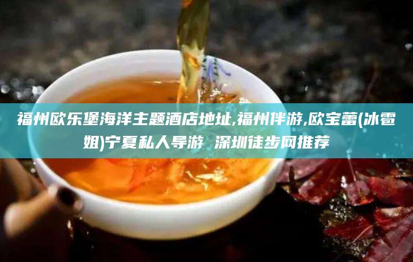 宜都福州欧乐堡海洋主题酒店地址,福州伴游,欧宝蕾(冰雹姐)宁夏私人导游 深圳徒步网推荐
