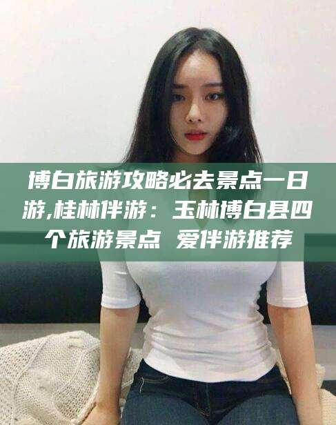 宜都博白旅游攻略必去景点一日游,桂林伴游：玉林博白县四个旅游景点 爱伴游推荐