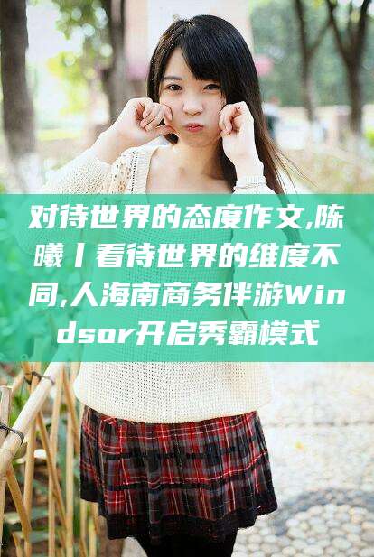 宜都对待世界的态度作文,陈曦丨看待世界的维度不同,人海南商务伴游Windsor开启秀霸模式
