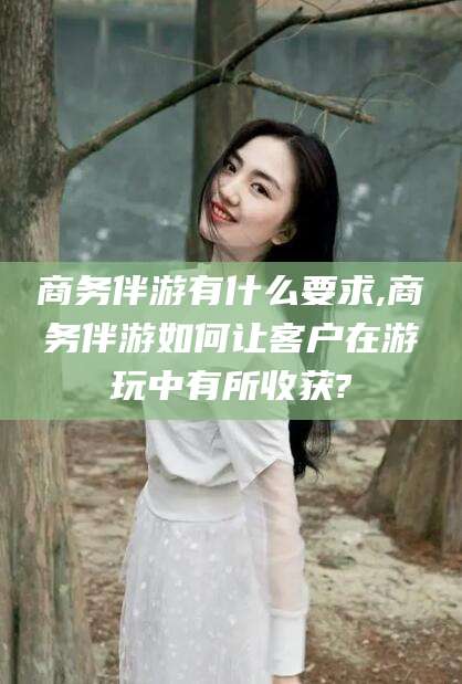 宜都商务伴游有什么要求,商务伴游如何让客户在游玩中有所收获?