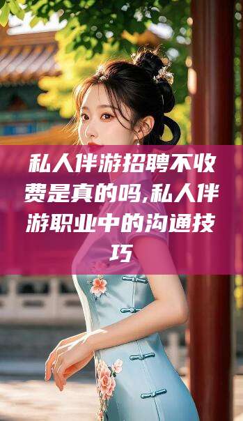 宜都私人伴游招聘不收费是真的吗,私人伴游职业中的沟通技巧