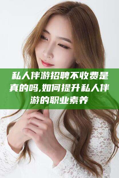 宜都私人伴游招聘不收费是真的吗,如何提升私人伴游的职业素养
