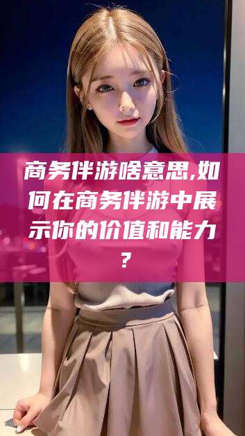 宜都商务伴游啥意思,如何在商务伴游中展示你的价值和能力？