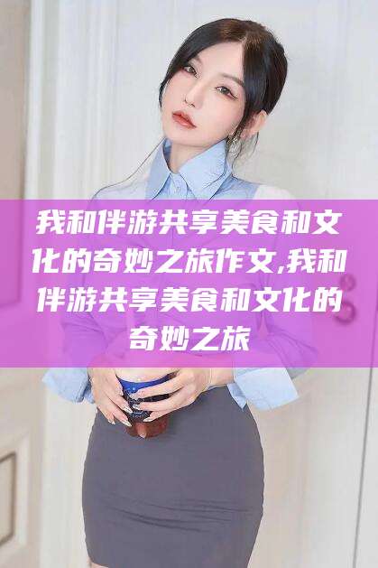 宜都我和伴游共享美食和文化的奇妙之旅作文,我和伴游共享美食和文化的奇妙之旅