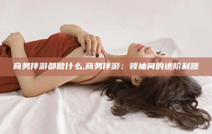 宜都商务伴游都做什么,商务伴游：领袖间的进阶利器