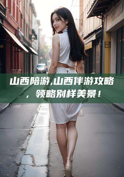 宜都山西陪游,山西伴游攻略，领略别样美景！