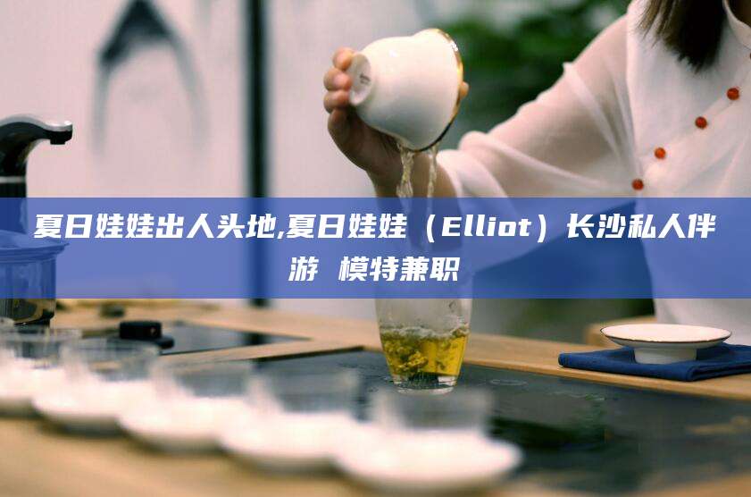宜都夏日娃娃出人头地,夏日娃娃（Elliot）长沙私人伴游 模特兼职