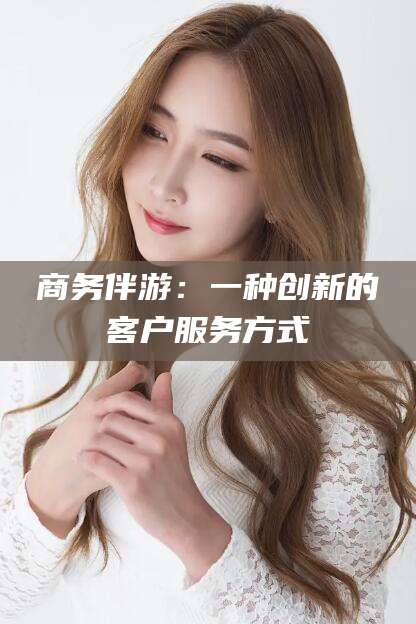 宜都商务伴游：一种创新的客户服务方式