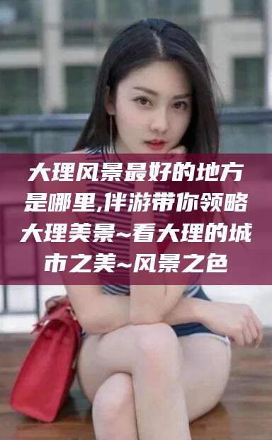 宜都大理风景最好的地方是哪里,伴游带你领略大理美景~看大理的城市之美~风景之色