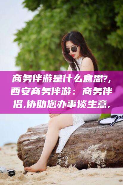 宜都商务伴游是什么意思?,西安商务伴游：商务伴侣,协助您办事谈生意,