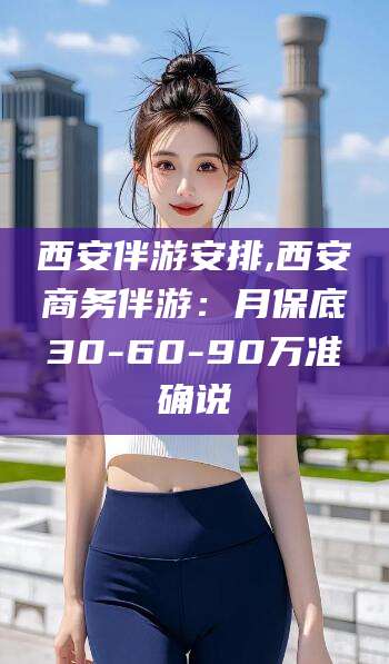 宜都西安伴游安排,西安商务伴游：月保底30-60-90万准确说