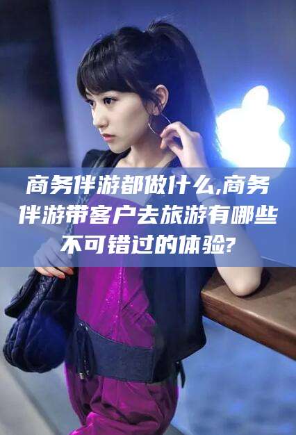 宜都商务伴游都做什么,商务伴游带客户去旅游有哪些不可错过的体验?