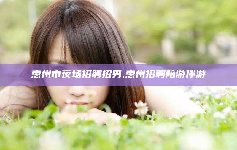 宜都惠州市夜场招聘招男,惠州招聘陪游伴游