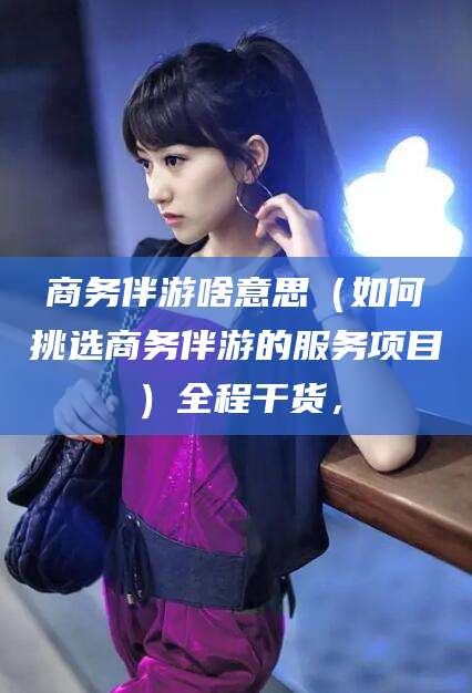 宜都商务伴游啥意思（如何挑选商务伴游的服务项目）全程干货，