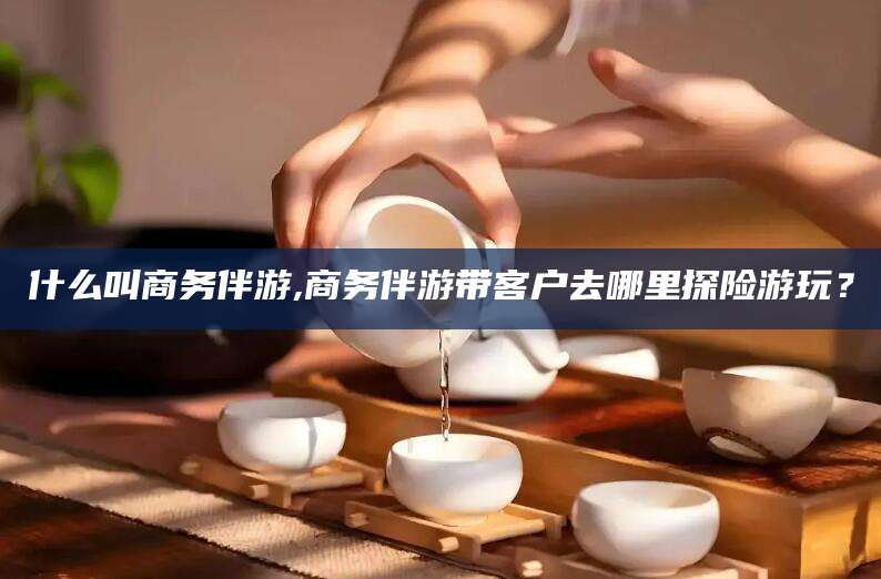 宜都什么叫商务伴游,商务伴游带客户去哪里探险游玩？