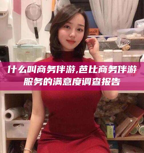 宜都什么叫商务伴游,芭比商务伴游服务的满意度调查报告