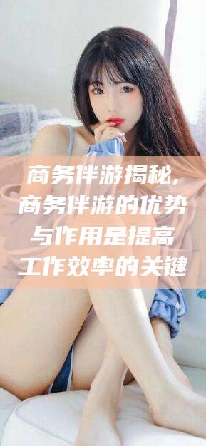 宜都商务伴游揭秘,商务伴游的优势与作用是提高工作效率的关键