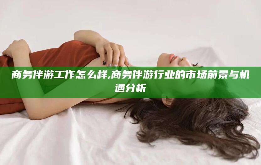 宜都商务伴游工作怎么样,商务伴游行业的市场前景与机遇分析