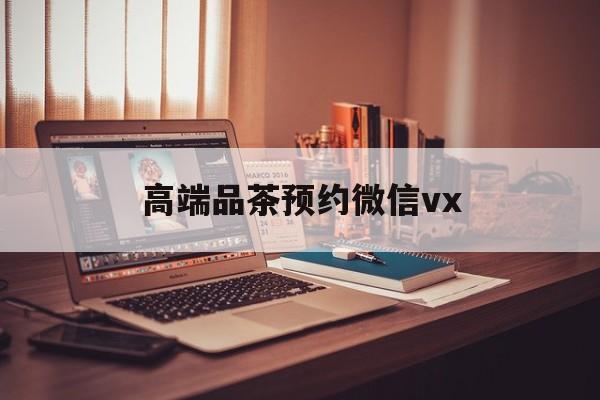 宜都关于高端品茶预约微信vx的信息